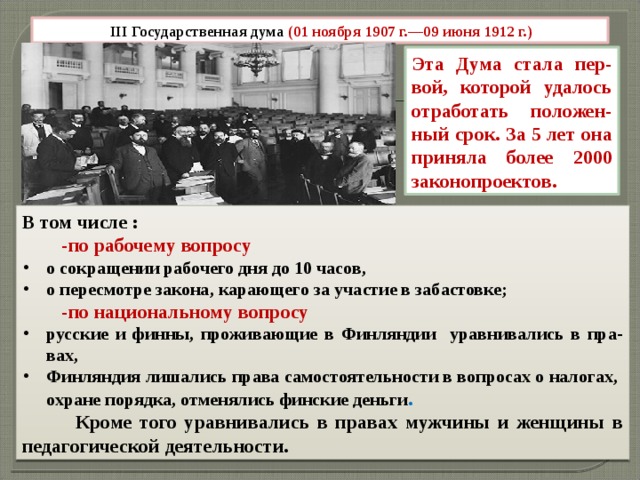 III Государственная дума (01 ноября 1907 г.—09 июня 1912 г.) Эта Дума стала пер-вой, которой удалось отработать положен-ный срок. За 5 лет она приняла более 2000 законопроектов.   В том числе :  -по рабочему вопросу о сокращении рабочего дня до 10 часов, о пересмотре закона, карающего за участие в забастовке;  -по национальному вопросу русские и финны, проживающие в Финляндии уравнивались в пра-вах, Финляндия лишались права самостоятельности в вопросах о налогах, охране порядка, отменялись финские деньги .  Кроме того уравнивались в правах мужчины и женщины в педагогической деятельности.   