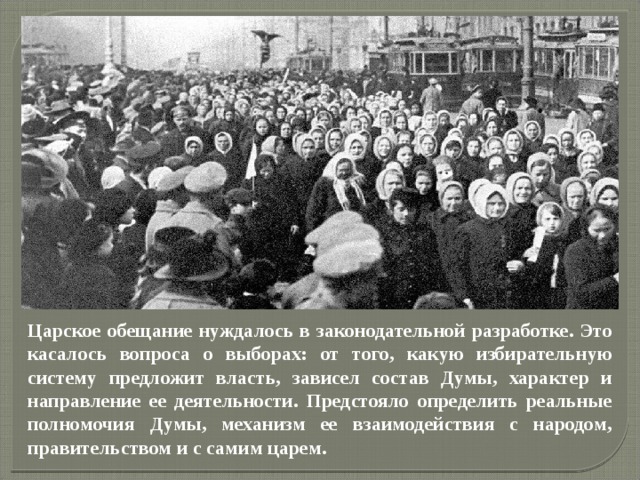             Царское обещание нуждалось в законодательной разработке. Это касалось вопроса о выборах: от того, какую избирательную систему предложит власть, зависел состав Думы, характер и направление ее деятельности. Предстояло определить реальные полномочия Думы, механизм ее взаимодействия с народом, правительством и с самим царем. 