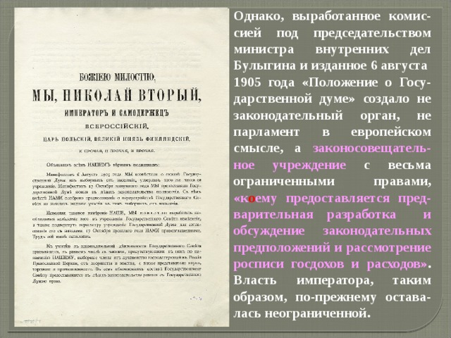 Однако, выработанное комис-сией под председательством министра внутренних дел Булыгина и изданное 6 августа 1905 года «Положение о Госу-дарственной думе» создало не законодательный орган, не парламент в европейском смысле, а законосовещатель-ное учреждение с весьма ограниченными правами, «к о ему предоставляется пред-варительная разработка и обсуждение законодательных предположений и рассмотрение росписи госдохов и расходов» . Власть императора, таким образом, по-прежнему остава-лась неограниченной.   
