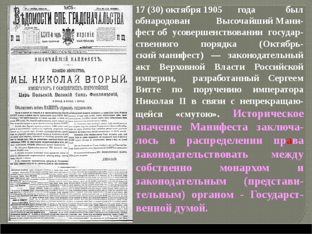  17 (30) октября 1905 года был обнародован Высочайший Мани-фест об усовершенствовании государ-ственного порядка (Октябрь-ский манифест) — законодательный акт Верховной Власти Российской империи, разработанный Сергеем Витте по поручению императора Николая II в связи с непрекращаю-щейся «смутою». Историческое значение Манифеста заключа-лось в распределении пр а ва законодательствовать между собственно монархом и законодательным (представи-тельным) органом - Государст-венной думой.     