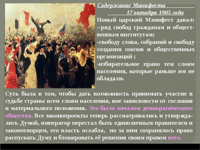 Содержание Манифеста 17 октября 1905 года Новый царский Манифест давал: --ряд свобод гражданам и общест-венным институтам; -свободу слова, собраний и свободу создания союзов и общественных организаций ; -избирательное право тем слоям населения, которые раньше им не обладали. Суть была в том, чтобы дать возможность принимать участие в судьбе страны всем слоям населения, вне зависимости от сословия и материального положения. Это было началом демократического общества. Все законопроекты теперь рассматривались и утвержда-лись Думой, император перестал быть единоличным правителем и законотворцем, его власть ослабла, но за ним сохранялось право распускать Думу и блокировать её решения своим правом вето.  