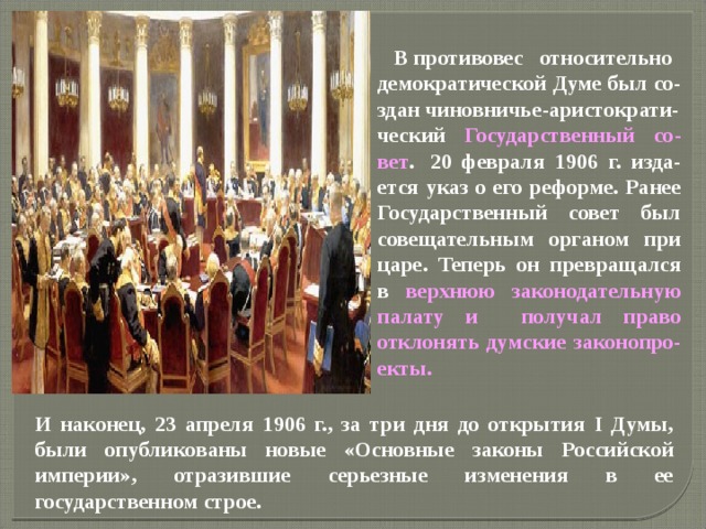  В противовес   относительно  демократической Думе был со-здан чиновничье-аристократи- ческий Государственный со-вет .  20 февраля 1906 г. изда-ется указ о его реформе. Ранее Государственный совет был совещательным органом при царе. Теперь он превращался в верхнюю законодательную палату и получал право отклонять думские законопро-екты. И наконец, 23 апреля 1906 г., за три дня до открытия I Думы, были опубликованы новые «Основные законы Российской империи», отразившие серьезные изменения в ее государственном строе. 