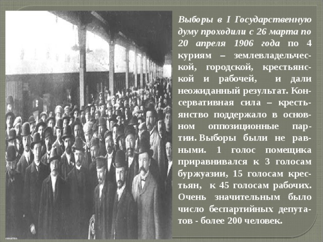 Выборы в I Государственную думу проходили с 26 марта по 20 апреля 1906 года по 4 куриям – землевладельчес-кой, городской, крестьянс-кой и рабочей, и дали неожиданный результат. Кон-сервативная сила – кресть-янство поддержало в основ-ном оппозиционные пар-тии. Выборы были не рав-ными. 1 голос помещика приравнивался к 3 голосам буржуазии, 15 голосам крес-тьян, к 45 голосам рабочих. Очень значительным было число беспартийных депута-тов - более 200 человек.  