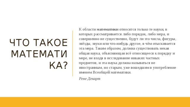 Что такое Математика? К области математики относятся только те науки, в которых рассматривается либо порядок, либо мера, и совершенно не существенно, будут ли это числа, фигуры, звёзды, звуки или что-нибудь другое, в чём отыскивается эта мера. Таким образом, должна существовать некая общая наука, объясняющая всё относящееся к порядку и мере, не входя в исследование никаких частных предметов, и эта наука должна называться не иностранным, но старым, уже вошедшим в употребление именем Всеобщей математики. Рене Декарт 