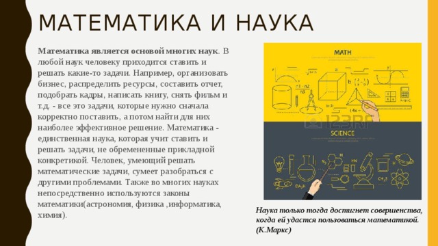 Математика и наука Математика является основой многих наук .  В любой наук человеку приходится ставить и решать какие-то задачи. Например, организовать бизнес, распределить ресурсы, составить отчет, подобрать кадры, написать книгу, снять фильм и т.д. - все это задачи, которые нужно сначала корректно поставить, а потом найти для них наиболее эффективное решение. Математика - единственная наука, которая учит ставить и решать задачи, не обремененные прикладной конкретикой. Человек, умеющий решать математические задачи, сумеет разобраться с другими проблемами. Также во многих науках непосредственно используются законы математики(астрономия, физика ,информатика, химия). Наука только тогда достигнет совершенства, когда ей удастся пользоваться математикой. (К.Маркс) 