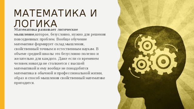 Математика и Логика Математика развивает логическое мышление ,которое, безусловно, нужно для решения повседневных проблем. Вообще обучение математике формирует склад мышления, свойственный точным и естественным наукам. В объеме средней школы это безусловно полезно и желательно для каждого. Даже если со временем человек никогда не столкнется с высшей математикой и ему вообще не понадобится математика в обычной и профессиональной жизни, образ и способ мышления свойственный математике пригодится. 