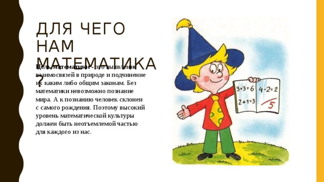 Для чего нам математика? Цель математики - это выявление взаимосвязей в природе и подчинение их каким либо общим законам. Без математики невозможно познание мира. А к познанию человек склонен с самого рождения. Поэтому высокий уровень математической культуры должен быть неотъемлемой частью для каждого из нас. 