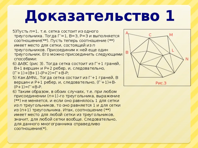 Доказательство 1 5)Пусть n =1, т.е. сетка состоит из одного треугольника. Тогда Г′=1, В=3, Р=3 и выполняется соотношение(**). Пусть теперь соотношение (**) имеет место для сетки, состоящей из n треугольников. Присоединим к ней еще один треугольник. Его можно присоединить следующими способами: 6) ∆ABC (рис 3). Тогда сетка состоит из Г′+1 граней, В+1 вершин и Р+2 ребер, и, следовательно, (Г′+1)+(В+1)-(Р+2)=Г′+В-Р; 5) Как ∆MNL. Тогда сетка состоит из Г′+1 граней, В вершин и Р+1 ребер, и, следовательно, (Г′+1)+В-(Р+1)=Г′+В-Р. 6) Таким образом, в обоих случаях, т.е. при любом присоединении ( n +1)-го треугольника, выражение (**) не меняется, и если оно равнялось 1 для сетки из n треугольников, то оно равняется 1 и для сетки из ( n +1) треугольника. Итак, соотношение (**) имеет место для любой сетки из треугольников, значит, для любой сетки вообще. Следовательно, для данного многогранника справедливо соотношение(*). A C M L B N Рис.3 