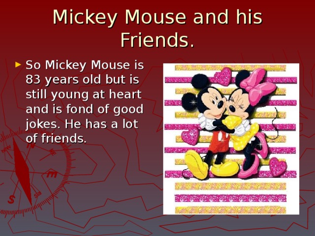 Mickey Mouse and his Friends. So Mickey Mouse is 83 years old but is still young at heart and is fond of good jokes. He has a lot of friends. 