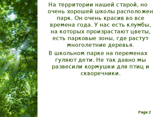 На территории нашей старой, но очень хорошей школы расположен парк. Он очень красив во все времена года. У нас есть клумбы, на которых произрастают цветы, есть парковые зоны, где растут многолетние деревья. В школьном парке на переменах гуляют дети. Не так давно мы развесили кормушки для птиц и скворечники. 