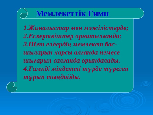 Мемлекеттік Гимн 1.Жиналыстар мен мәжілістерде; 2.Ескерткіштер орнатылғанда; 3.Шет елдердің мемлекет бас-шыларын қарсы алғанда немесе шығарып салғанда орындалады. 4.Гимнді міндетті түрде түрегеп тұрып тыңдайды. 