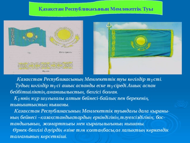 Қазақстан Республикасының Мемлекеттік Туы  Қазақстан Республикасының Мемлекеттік туы көгілдір түсті.  Тудың көгілдір түсі ашық аспанды еске түсіреді.Ашық аспан бейбітшіліктің,аманшылықтың, белгісі болған.  Күннің нұр шұғылалы алтын бейнесі-байлық пен берекенің, тыныштықтың нышаны.  Қазақстан Республикасының Мемлекеттік туындағы дала қыраны-ның бейнесі –қазақстандықтардың еркіндігінің,тәуелсіздігінің, бос- тандығының, жомарттығы мен қырағылығының нышаны.  Өрнек-белгілі дәуірдің өзіне тән қолтаңбасы,ол халықтың көркемдік талғамының көрсеткіші. 