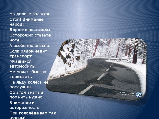 На дороге гололёд. Стоп! Внимание народ! Дорогие пешеходы, Осторожно ставьте ноги! А особенно опасно, Если рядом ездит транспорт. Мчащийся автомобиль, Не может быстро тормозить. На льду колёса не послушны. Об этом знать и помнить нужно. Внимание и осторожность, При гололёде вам так нужны! 