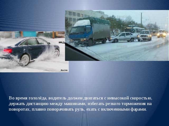 Во время гололёда, водитель должен двигаться с невысокой скоростью, держать дистанцию между машинами, избегать резкого торможения на поворотах, плавно поворачивать руль, ехать с включенными фарами. 