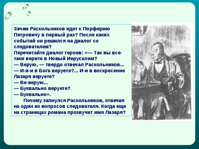 Зачем Раскольников идет к Порфирию Петровичу в первый раз? После каких событий он решился на диалог со следователем? Перечитайте диалог героев: «— Так вы все-таки верите в Новый Иерусалим? — Верую, — твердо отвечал Раскольников... — И-и-и в Бога веруете?... И-и в воскресение Лазаря веруете? — Ве-верую... — Буквально веруете? — Буквально».  Почему запнулся Раскольников, отвечая на один из вопросов следователя. Когда еще на страницах романа прозвучит имя Лазаря? 