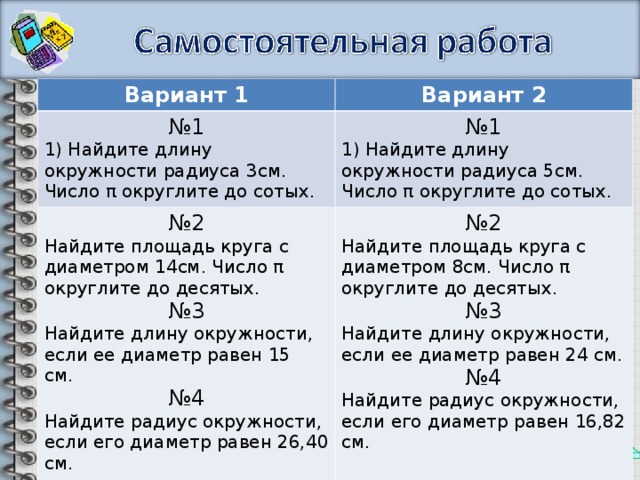 Вариант 1 Вариант 2 № 1 1) Найдите длину окружности радиуса 3см. Число π округлите до сотых. № 1 1) Найдите длину окружности радиуса 5см. Число π округлите до сотых. № 2 Найдите площадь круга с диаметром 14см. Число π округлите до десятых. № 3 Найдите длину окружности, если ее диаметр равен 15 см.  № 4 Найдите радиус окружности, если его диаметр равен 26,40 см. № 2 Найдите площадь круга с диаметром 8см. Число π округлите до десятых. № 3 Найдите длину окружности, если ее диаметр равен 24 см. № 4 Найдите радиус окружности, если его диаметр равен 16,82 см. 