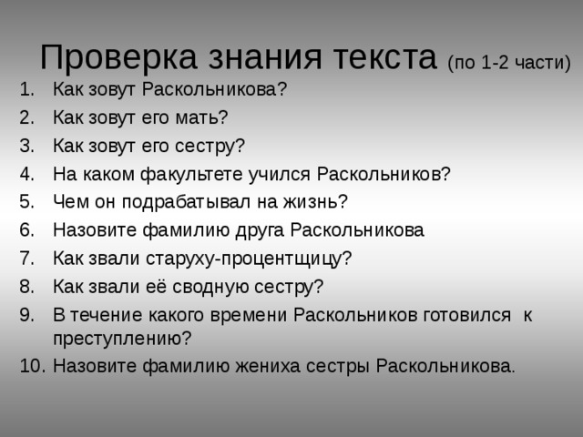 Проверка знания текста (по 1-2 части) Как зовут Раскольникова? Как зовут его мать? Как зовут его сестру? На каком факультете учился Раскольников? Чем он подрабатывал на жизнь? Назовите фамилию друга Раскольникова Как звали старуху-процентщицу? Как звали её сводную сестру? В течение какого времени Раскольников готовился к преступлению? Назовите фамилию жениха сестры Раскольникова . 