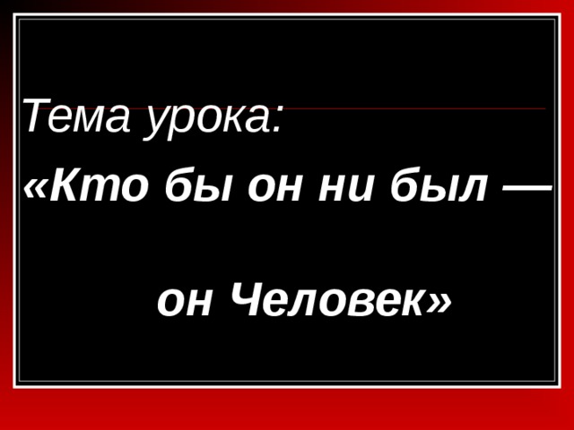 Тема урока: «Кто бы он ни был — он Человек» 