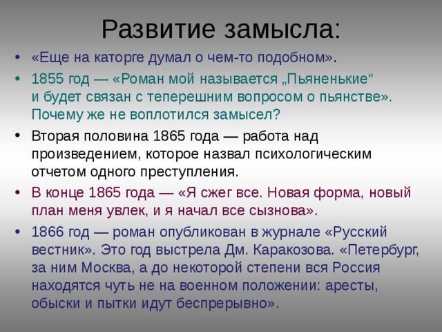 Развитие замысла: «Еще на каторге думал о чем-то подобном» . 1855 год — «Роман мой называется „Пьяненькие“ и будет связан с теперешним вопросом о пьянстве». Почему же не воплотился замысел? Вторая половина 1865 года — работа над произведением, которое назвал психологическим отчетом одного преступления. В конце 1865 года — «Я сжег все. Новая форма, новый план меня увлек, и я начал все сызнова». 1866 год — роман опубликован в журнале «Русский вестник». Это год выстрела Дм. Каракозова. «Петербург, за ним Москва, а до некоторой степени вся Россия находятся чуть не на военном положении: аресты, обыски и пытки идут беспрерывно».  