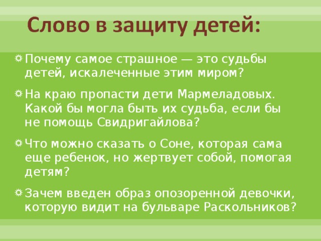Почему самое страшное — это судьбы детей, искалеченные этим миром? На краю пропасти дети Мармеладовых. Какой бы могла быть их судьба, если бы не помощь Свидригайлова? Что можно сказать о Соне, которая сама еще ребенок, но жертвует собой, помогая детям? Зачем введен образ опозоренной девочки, которую видит на бульваре Раскольников?  