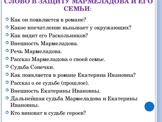 СЛОВО В ЗАЩИТУ МАРМЕЛАДОВА И ЕГО СЕМЬИ :   Как он появляется в романе? Какое впечатление вызывает у окружающих? Как видит его Раскольников? Внешность Мармеладова. Речь Мармеладова. Рассказ Мармеладова о своей семье. Судьба Сонечки. Как появляется в романе Екатерина Ивановна? Рассказ о ее судьбе (прошлое). Внешность Екатерины Ивановны. Дальнейшая судьба Мармеладова и Екатерины Ивановны. Кто виноват в судьбе героев?  