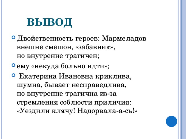         ВЫВОД Двойственность героев: Мармеладов внешне смешон, «забавник», но внутренне трагичен; ему «некуда больно идти»;  Екатерина Ивановна криклива, шумна, бывает несправедлива, но внутренне трагична из-за стремления соблюсти приличия: «Уездили клячу! Надорвала-а-сь!»  