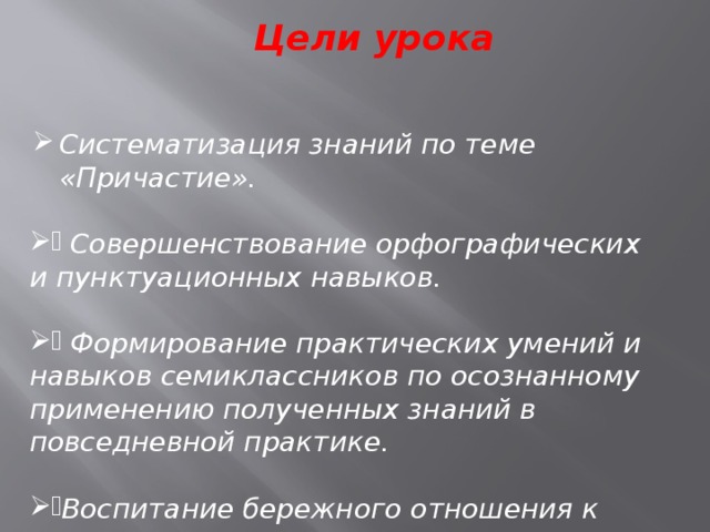 Цели урока Систематизация знаний по теме «Причастие».  Совершенствование орфографических и пунктуационных навыков.   Формирование практических умений и навыков семиклассников по осознанному применению полученных знаний в повседневной практике.  Воспитание бережного отношения к слову. 