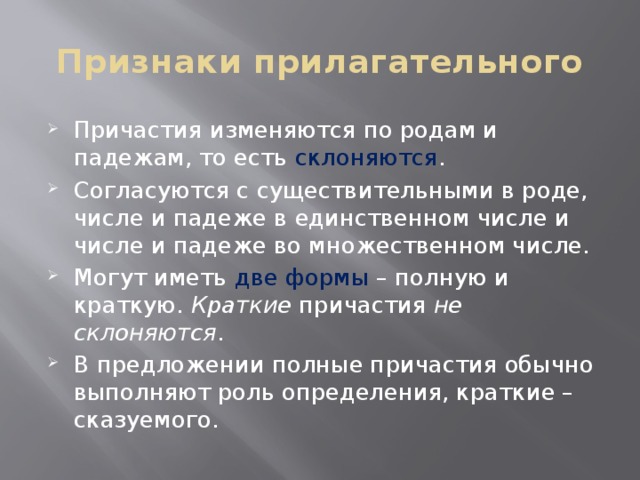 Признаки прилагательного Причастия изменяются по родам и падежам, то есть склоняются . Согласуются с существительными в роде, числе и падеже в единственном числе и числе и падеже во множественном числе. Могут иметь две формы – полную и краткую. Краткие причастия не склоняются . В предложении полные причастия обычно выполняют роль определения, краткие – сказуемого. 