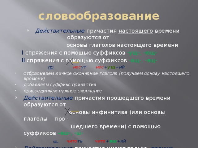 словообразование Действительные причастия настоящего времени образуются от  основы глаголов настоящего времени  I спряжения с помощью суффиксов -ущ-, -ющ-  II спряжения с помощью суффиксов -ащ-, -ящ-  пр . нес ут нес + ущ +ий отбрасываем личное окончание глагола (получаем основу настоящего времени) добавляем суффикс причастия присоединяем нужное окончание Действительные причастия прошедшего времени образуются от  основы инфинитива (или основы глаголы про -  шедшего времени) с помощью суффиксов –вш-, -ш-   пр.  чита ть  чита + вш +ий  Действительные причастия имеют только полную форму.  