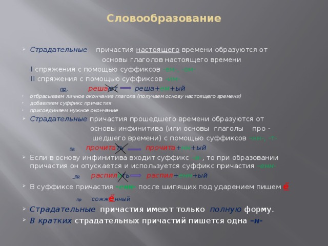 Словообразование   Страдательные причастия настоящего времени образуются от  основы глаголов настоящего времени  I спряжения с помощью суффиксов -ем-, -ом-  II спряжения с помощью суффиксов –им-  пр . реша ют реша+ ем +ый отбрасываем личное окончание глагола (получаем основу настоящего времени) добавляем суффикс причастия присоединяем нужное окончание Страдательные причастия прошедшего времени образуются от  основы инфинитива (или основы глаголы про -  шедшего времени) с помощью суффиксов –нн-, -т-   пр . прочита ть  прочита + нн +ый  Если в основу инфинитива входит суффикс –и- , то при образовании причастия он опускается и используется суффикс причастия –енн-   пр   распил и ть распил + енн +ый В суффиксе причастия –енн- после шипящих под ударением пишем ё  пр сожж ё нный Страдательные   причастия имеют только полную форму. В кратких страдательных причастий пишется одна – н-     