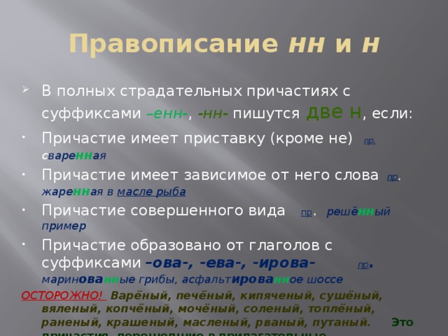Правописание нн и н В полных страдательных причастиях с суффиксами –енн- , -нн- пишутся две н , если: Причастие имеет приставку (кроме не)  пр.  с варе нн ая Причастие имеет зависимое от него слова  пр . жаре нн ая в масле рыба Причастие совершенного вида пр . решё нн ый пример Причастие образовано от глаголов с суффиксами  –ова-, -ева-, -ирова- пр . марин ова нн ые грибы, асфальт ирова нн ое шоссе ОСТОРОЖНО!  Варёный, печёный, кипяченый, сушёный, вяленый, копчёный, мочёный, соленый, топлёный, раненый, крашеный, масленый, рваный, путаный. Это причастия, перешедшие в прилагательные 