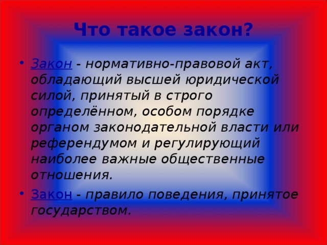  Что такое закон?   Закон - нормативно-правовой акт, обладающий высшей юридической силой, принятый в строго определённом, особом порядке органом законодательной власти или референдумом и регулирующий наиболее важные общественные отношения. Закон  - правило поведения, принятое государством.  