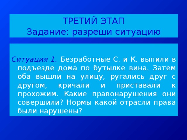 ТРЕТИЙ ЭТАП  Задание: разреши ситуацию  Ситуация 1.  Безработные С. и К. выпили в подъезде дома по бутылке вина. Затем оба вышли на улицу, ругались друг с другом, кричали и приставали к прохожим. Какие правонарушения они совершили? Нормы какой отрасли права были нарушены? 