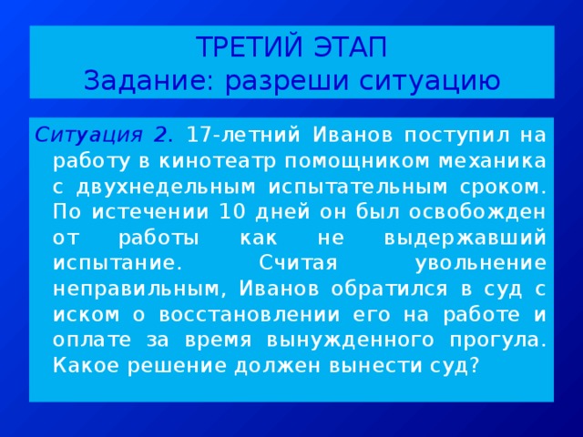 ТРЕТИЙ ЭТАП  Задание: разреши ситуацию Ситуация 2.  17-летний Иванов поступил на работу в кинотеатр помощником механика с двухнедельным испытательным сроком. По истечении 10 дней он был освобожден от работы как не выдержавший испытание. Считая увольнение неправильным, Иванов обратился в суд с иском о восстановлении его на работе и оплате за время вынужденного прогула. Какое решение должен вынести суд? 
