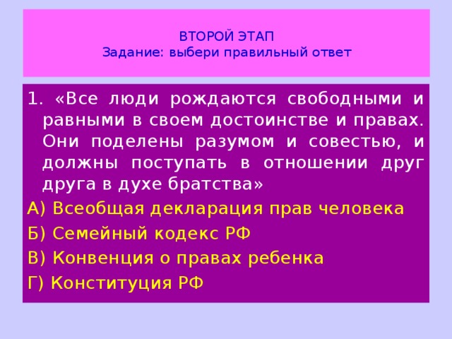  ВТОРОЙ ЭТАП  Задание: выбери правильный ответ   1. «Все люди рождаются свободными и равными в своем достоинстве и правах. Они поделены разумом и совестью, и должны поступать в отношении друг друга в духе братства» А) Всеобщая декларация прав человека Б) Семейный кодекс РФ В) Конвенция о правах ребенка Г) Конституция РФ 