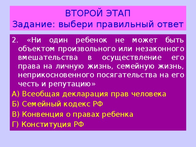 ВТОРОЙ ЭТАП  Задание: выбери правильный ответ 2 . «Ни один ребенок не может быть объектом произвольного или незаконного вмешательства в осуществление его права на личную жизнь, семейную жизнь, неприкосновенного посягательства на его честь и репутацию» А) Всеобщая декларация прав человека Б) Семейный кодекс РФ В) Конвенция о правах ребенка Г) Конституция РФ 