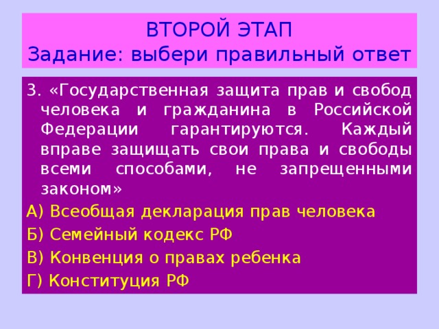 ВТОРОЙ ЭТАП  Задание: выбери правильный ответ 3. «Государственная защита прав и свобод человека и гражданина в Российской Федерации гарантируются. Каждый вправе защищать свои права и свободы всеми способами, не запрещенными законом» А) Всеобщая декларация прав человека Б) Семейный кодекс РФ В) Конвенция о правах ребенка Г) Конституция РФ 