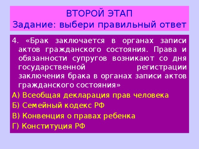 ВТОРОЙ ЭТАП  Задание: выбери правильный ответ 4. «Брак заключается в органах записи актов гражданского состояния. Права и обязанности супругов возникают со дня государственной регистрации заключения брака в органах записи актов гражданского состояния» А) Всеобщая декларация прав человека Б) Семейный кодекс РФ В) Конвенция о правах ребенка Г) Конституция РФ 