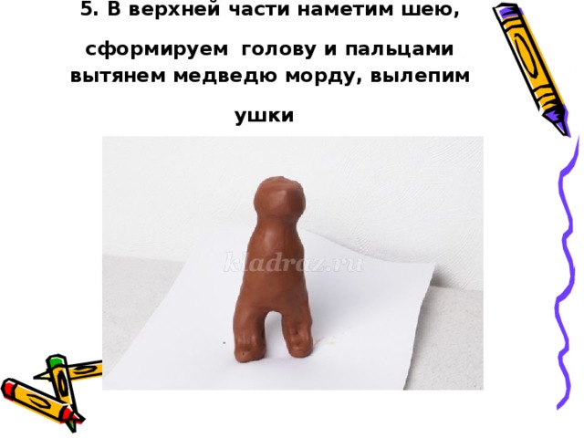 5. В верхней части наметим шею, сформируем  голову и пальцами вытянем медведю морду, вылепим ушки  