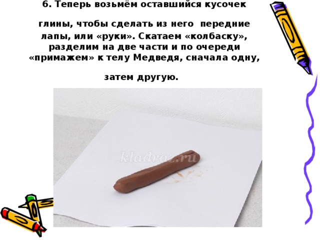 6. Теперь возьмём оставшийся кусочек глины, чтобы сделать из него  передние лапы, или «руки». Скатаем «колбаску», разделим на две части и по очереди «примажем» к телу Медведя, сначала одну, затем другую.  