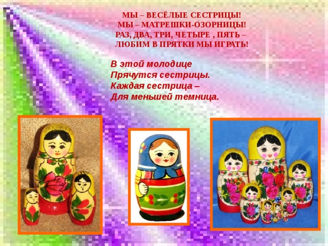 Мы – весёлые сестрицы!  Мы – матрешки-озорницы!  Раз, два, три, четыре , пять –  Любим в прятки мы играть!                В этой молодице Прячутся сестрицы. Каждая сестрица – Для меньшей темница. 