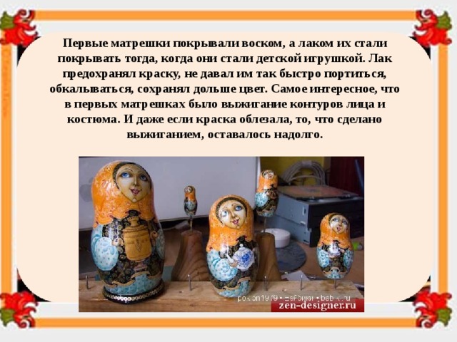 Первые матрешки покрывали воском, а лаком их стали покрывать тогда, когда они стали детской игрушкой. Лак предохранял краску, не давал им так быстро портиться, обкалываться, сохранял дольше цвет. Самое интересное, что в первых матрешках было выжигание контуров лица и костюма. И даже если краска облезала, то, что сделано выжиганием, оставалось надолго. 