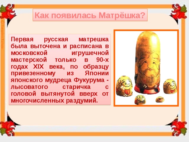 Как появилась Матрёшка? Первая русская матрешка была выточена и расписана в московской игрушечной мастерской только в 90-х годах XIX века, по образцу привезенному из Японии японского мудреца Фукурума - лысоватого старичка с головой вытянутой вверх от многочисленных раздумий. 