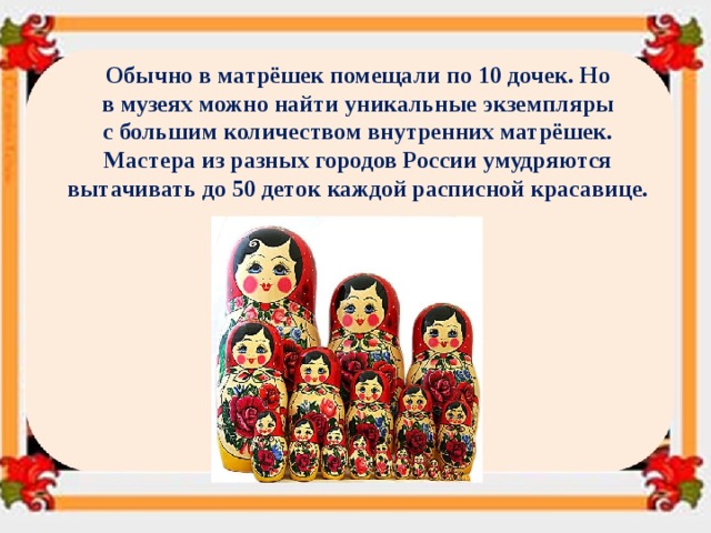 Обычно в матрёшек помещали по 10 дочек. Но в музеях можно найти уникальные экземпляры с большим количеством внутренних матрёшек. Мастера из разных городов России умудряются вытачивать до 50 деток каждой расписной красавице. 
