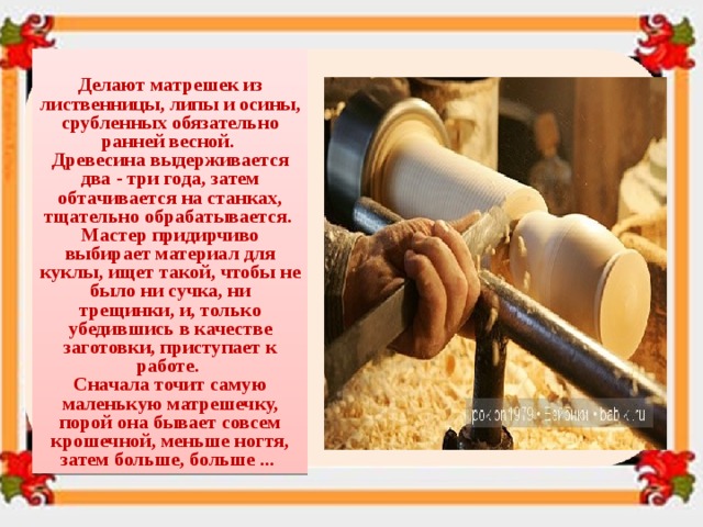  Делают матрешек из лиственницы, липы и осины, срубленных обязательно ранней весной. Древесина выдерживается два - три года, затем обтачивается на станках, тщательно обрабатывается. Мастер придирчиво выбирает материал для куклы, ищет такой, чтобы не было ни сучка, ни трещинки, и, только убедившись в качестве заготовки, приступает к работе. Сначала точит самую маленькую матрешечку, порой она бывает совсем крошечной, меньше ногтя, затем больше, больше ... 