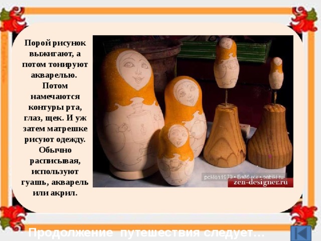 Порой рисунок выжигают, а потом тонируют акварелью.   Потом намечаются контуры рта, глаз, щек. И уж затем матрешке рисуют одежду. Обычно расписывая, используют гуашь, акварель или акрил. Продолжение путешествия следует… 