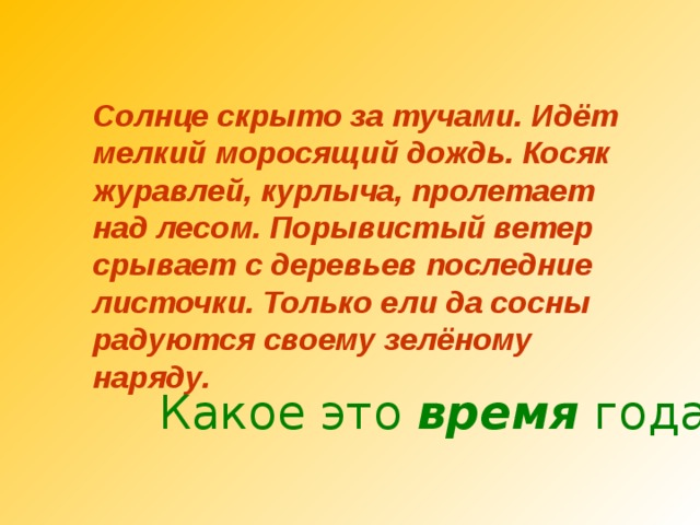 Солнце скрыто за тучами. Идёт мелкий моросящий дождь. Косяк журавлей, курлыча, пролетает над лесом. Порывистый ветер срывает с деревьев последние листочки. Только ели да сосны радуются своему зелёному наряду. Какое это время года? 