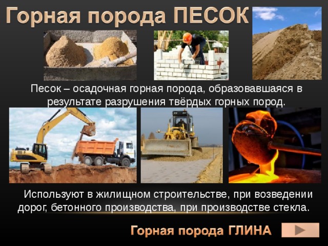 Песок – осадочная горная порода, образовавшаяся в результате разрушения твёрдых горных пород.  Используют в жилищном строительстве, при возведении дорог, бетонного производства, при производстве стекла. 