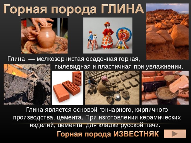  Глина  — мелкозернистая осадочная горная,  пылевидная и пластичная при увлажнении. Глина является основой гончарного, кирпичного производства, цемента. При изготовлении керамических изделий, цемента, для кладки русской печи. 