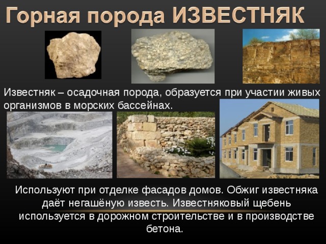 Известняк – осадочная порода, образуется при участии живых организмов в морских бассейнах. Используют при отделке фасадов домов. Обжиг известняка даёт негашёную известь. Известняковый щебень используется в дорожном строительстве и в производстве бетона. 